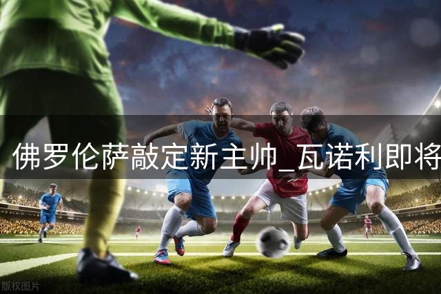 佛罗伦萨敲定新主帅 瓦诺利即将重返紫百合执教